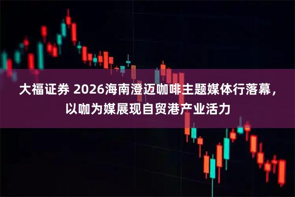 大福证券 2026海南澄迈咖啡主题媒体行落幕，以咖为媒展现自贸港产业活力