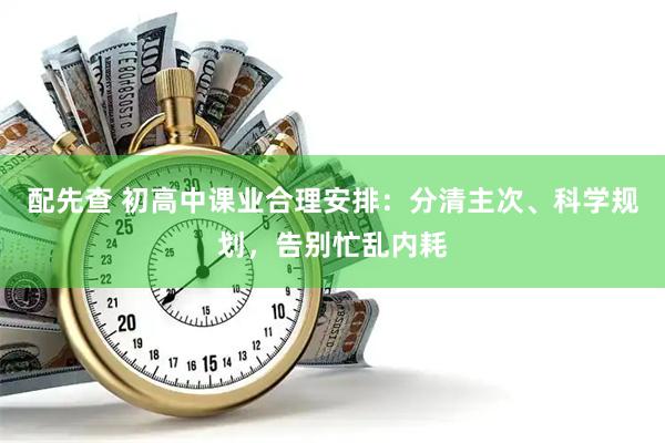 配先查 初高中课业合理安排：分清主次、科学规划，告别忙乱内耗