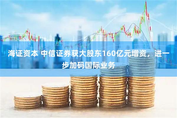 海证资本 中信证券获大股东160亿元增资，进一步加码国际业务