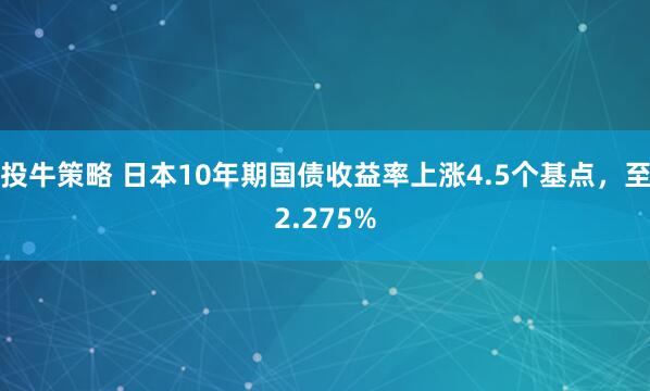 投牛策略 日本10年期国债收益率上涨4.5个基点，至2.275%