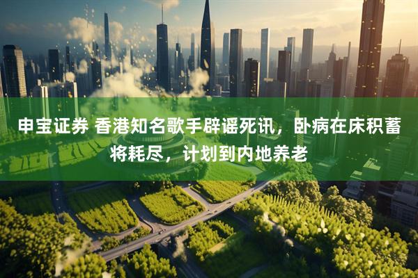 申宝证券 香港知名歌手辟谣死讯，卧病在床积蓄将耗尽，计划到内地养老