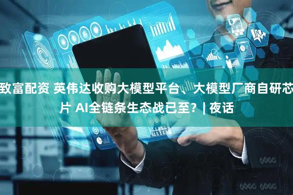 致富配资 英伟达收购大模型平台、大模型厂商自研芯片 AI全链条生态战已至？| 夜话